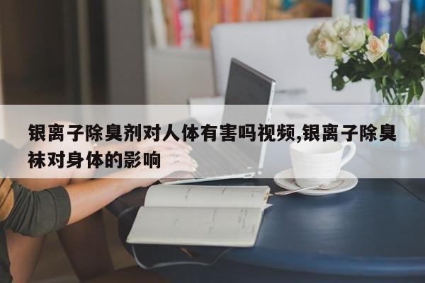 银离子除臭剂对人体有害吗视频,银离子除臭袜对身体的影响