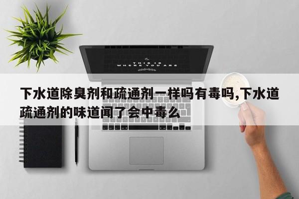 下水道除臭剂和疏通剂一样吗有毒吗,下水道疏通剂的味道闻了会中毒么