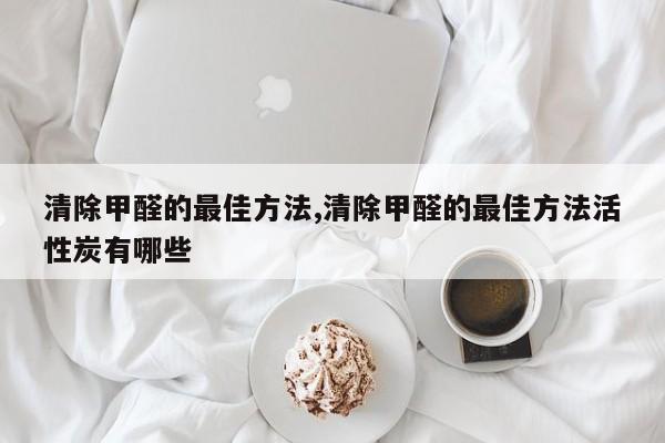 清除甲醛的最佳方法,清除甲醛的最佳方法活性炭有哪些