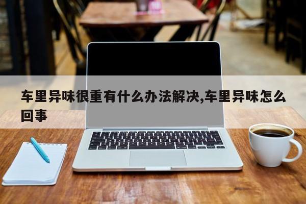 车里异味很重有什么办法解决,车里异味怎么回事