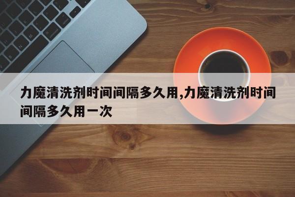 力魔清洗剂时间间隔多久用,力魔清洗剂时间间隔多久用一次