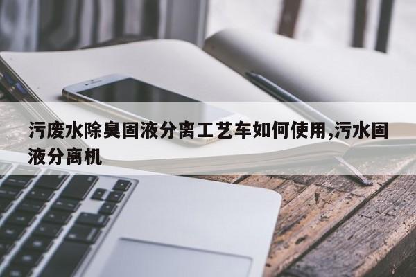 污废水除臭固液分离工艺车如何使用,污水固液分离机