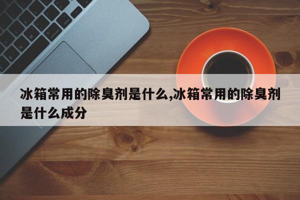 冰箱常用的除臭剂是什么,冰箱常用的除臭剂是什么成分