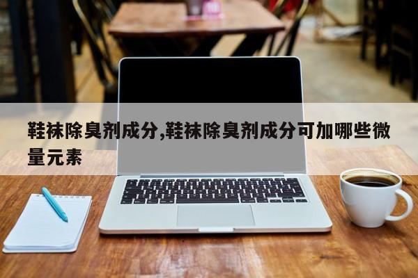 鞋袜除臭剂成分,鞋袜除臭剂成分可加哪些微量元素