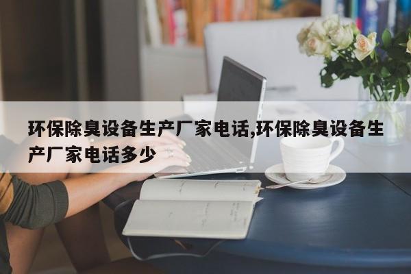 环保除臭设备生产厂家电话,环保除臭设备生产厂家电话多少