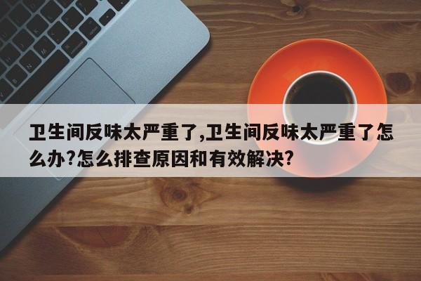 卫生间反味太严重了,卫生间反味太严重了怎么办?怎么排查原因和有效解决?