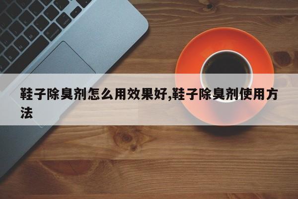 鞋子除臭剂怎么用效果好,鞋子除臭剂使用方法
