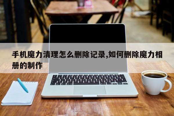 手机魔力清理怎么删除记录,如何删除魔力相册的制作