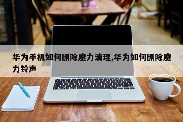 华为手机如何删除魔力清理,华为如何删除魔力铃声