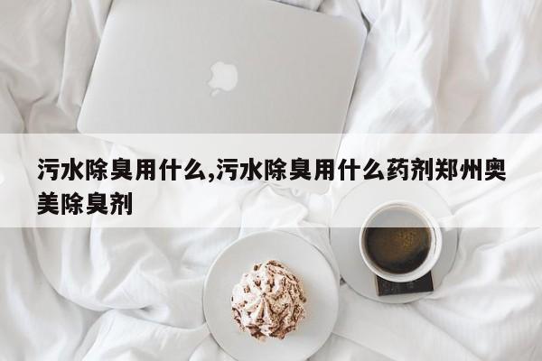 污水除臭用什么,污水除臭用什么药剂郑州奥美除臭剂