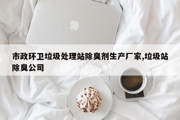 市政环卫垃圾处理站除臭剂生产厂家,垃圾站除臭公司
