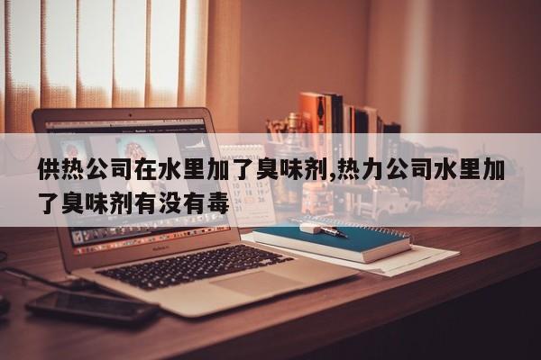 供热公司在水里加了臭味剂,热力公司水里加了臭味剂有没有毒