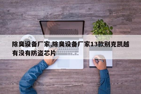 除臭设备厂家,除臭设备厂家13款别克凯越有没有防盗芯片
