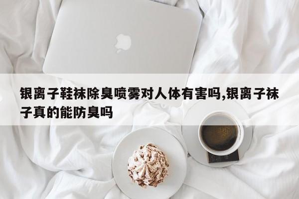 银离子鞋袜除臭喷雾对人体有害吗,银离子袜子真的能防臭吗