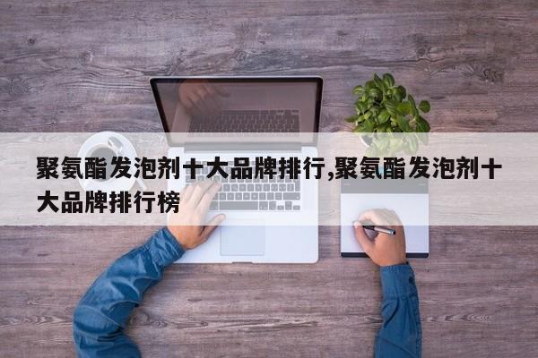 聚氨酯发泡剂十大品牌排行,聚氨酯发泡剂十大品牌排行榜