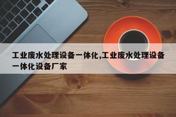 工业废水处理设备一体化,工业废水处理设备一体化设备厂家