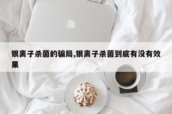 银离子杀菌的骗局,银离子杀菌到底有没有效果