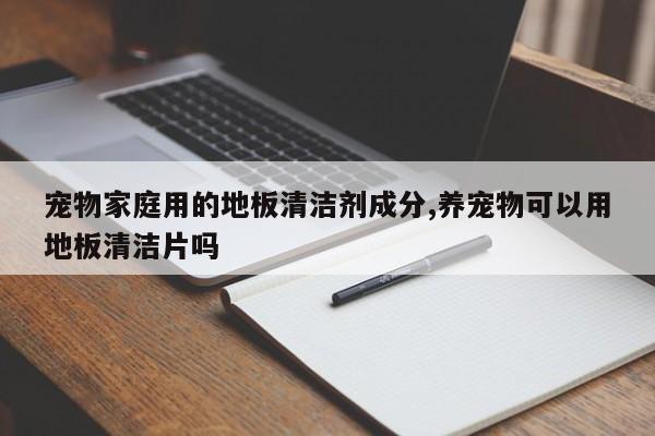 宠物家庭用的地板清洁剂成分,养宠物可以用地板清洁片吗
