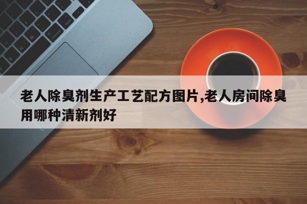 老人除臭剂生产工艺配方图片,老人房间除臭用哪种清新剂好