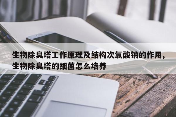 生物除臭塔工作原理及结构次氯酸钠的作用,生物除臭塔的细菌怎么培养