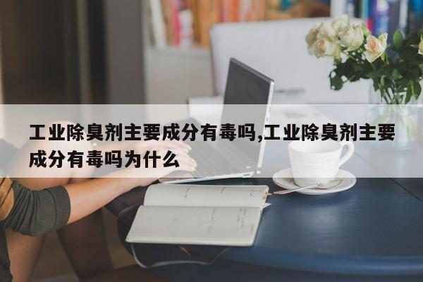 工业除臭剂主要成分有毒吗,工业除臭剂主要成分有毒吗为什么