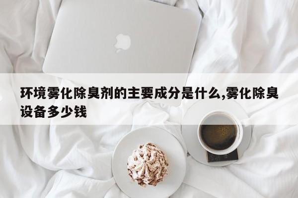环境雾化除臭剂的主要成分是什么,雾化除臭设备多少钱