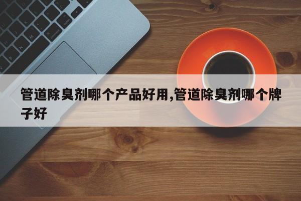管道除臭剂哪个产品好用,管道除臭剂哪个牌子好