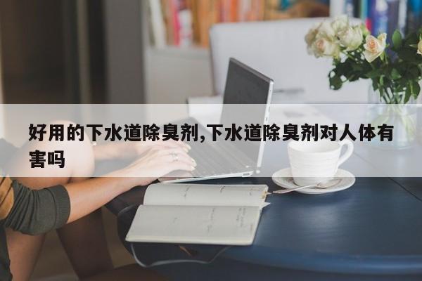 好用的下水道除臭剂,下水道除臭剂对人体有害吗