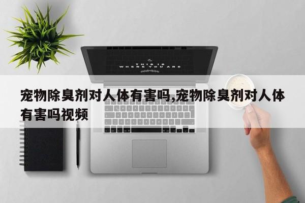 宠物除臭剂对人体有害吗,宠物除臭剂对人体有害吗视频