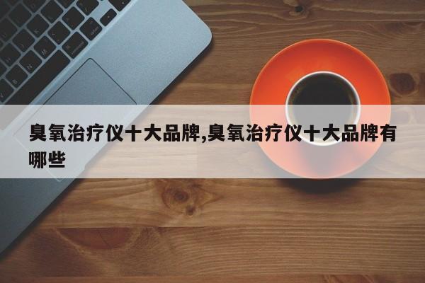 臭氧治疗仪十大品牌,臭氧治疗仪十大品牌有哪些