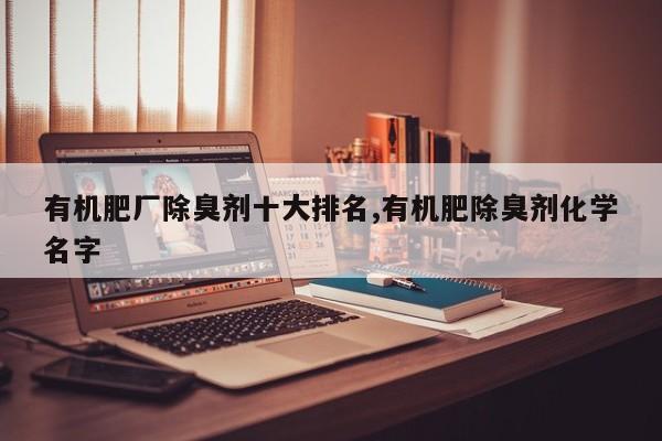 有机肥厂除臭剂十大排名,有机肥除臭剂化学名字