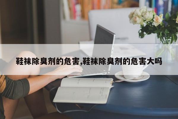 鞋袜除臭剂的危害,鞋袜除臭剂的危害大吗