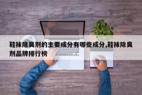 鞋袜除臭剂的主要成分有哪些成分,鞋袜除臭剂品牌排行榜