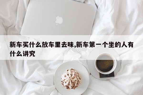 新车买什么放车里去味,新车第一个坐的人有什么讲究