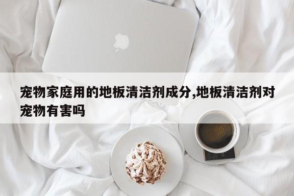 宠物家庭用的地板清洁剂成分,地板清洁剂对宠物有害吗