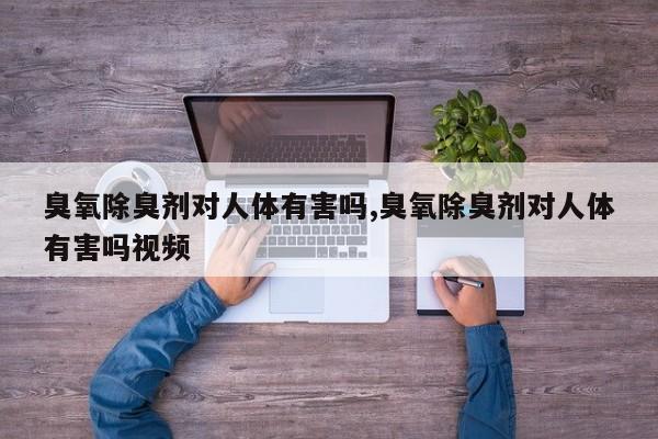 臭氧除臭剂对人体有害吗,臭氧除臭剂对人体有害吗视频
