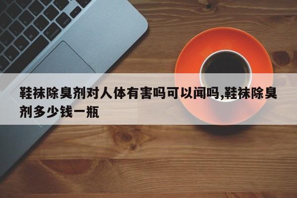鞋袜除臭剂对人体有害吗可以闻吗,鞋袜除臭剂多少钱一瓶