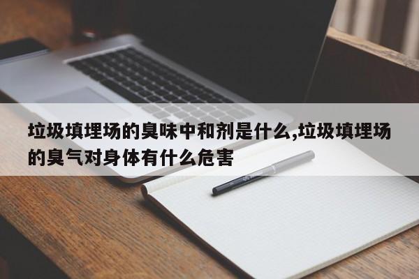 垃圾填埋场的臭味中和剂是什么,垃圾填埋场的臭气对身体有什么危害