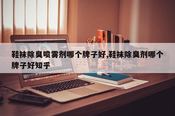鞋袜除臭喷雾剂哪个牌子好,鞋袜除臭剂哪个牌子好知乎