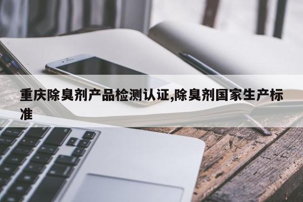 重庆除臭剂产品检测认证,除臭剂国家生产标准